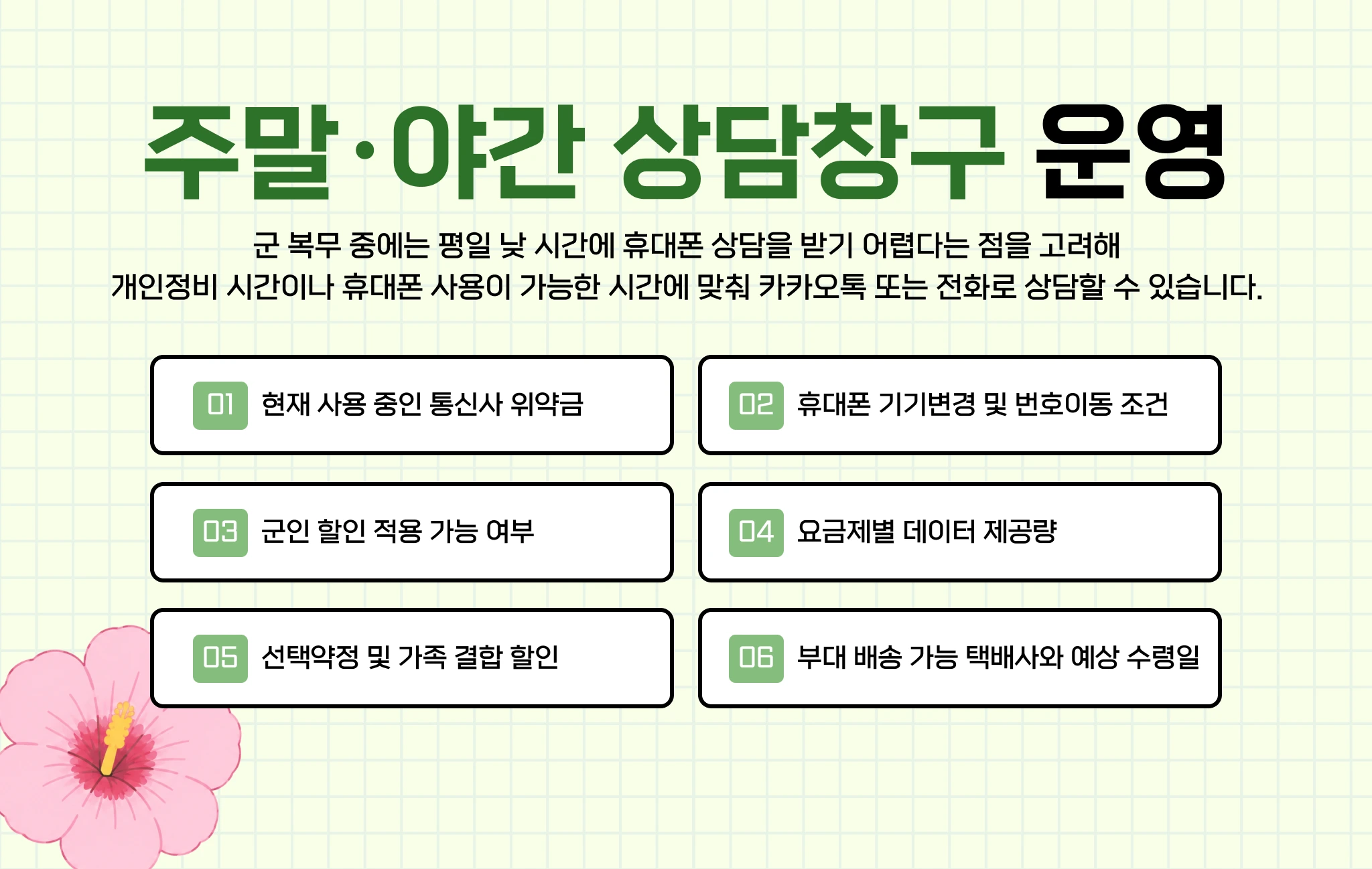 주말·야간 상담창구 운영. 현재 사용 중인 통신사 위약금, 휴대폰 기기변경 및 번호이동 조건, 군인 할인 적용 가능 여부, 요금제별 데이터 제공량, 선택약정 및 가족 결합 할인, 부대 배송 가능 택배사와 예상 수령일을 상담해드립니다.